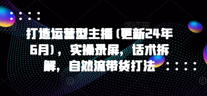 打造运营型主播(更新25年8月)，实操录屏，话术拆解，自然流带货打法-聚星轻创-轻创终点站